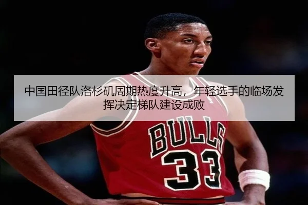 中国田径队洛杉矶周期热度升高，年轻选手的临场发挥决定梯队建设成败
